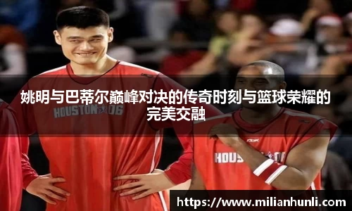 姚明与巴蒂尔巅峰对决的传奇时刻与篮球荣耀的完美交融